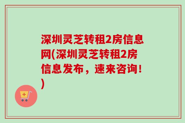 深圳灵芝转租2房信息网(深圳灵芝转租2房信息发布，速来咨询！)