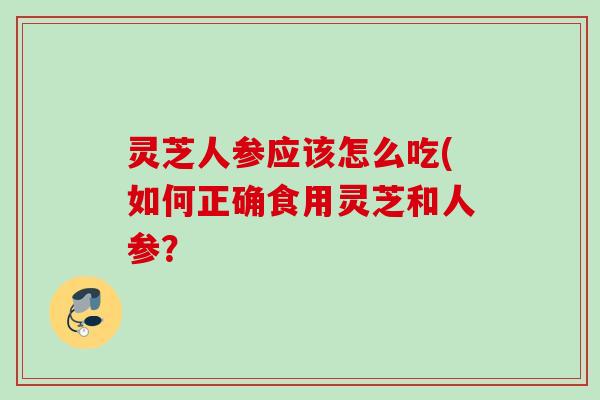 灵芝人参应该怎么吃(如何正确食用灵芝和人参？