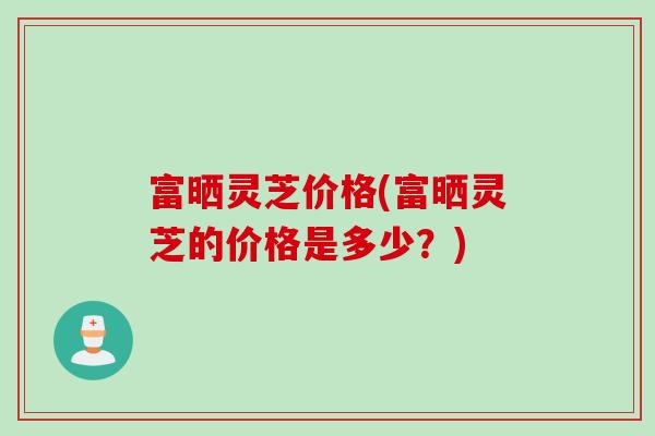 富晒灵芝价格(富晒灵芝的价格是多少？)