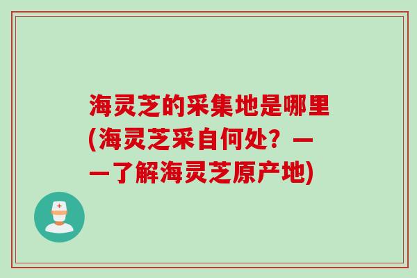 海灵芝的采集地是哪里(海灵芝采自何处？——了解海灵芝原产地)