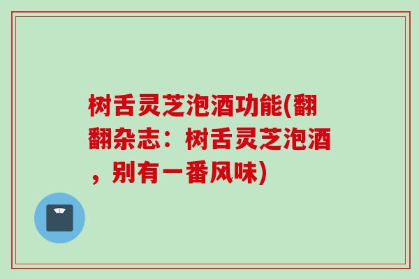 树舌灵芝泡酒功能(翻翻杂志：树舌灵芝泡酒，别有一番风味)
