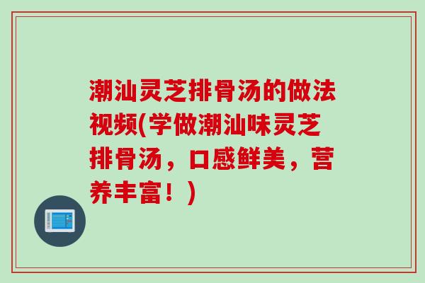 潮汕灵芝排骨汤的做法视频(学做潮汕味灵芝排骨汤，口感鲜美，营养丰富！)