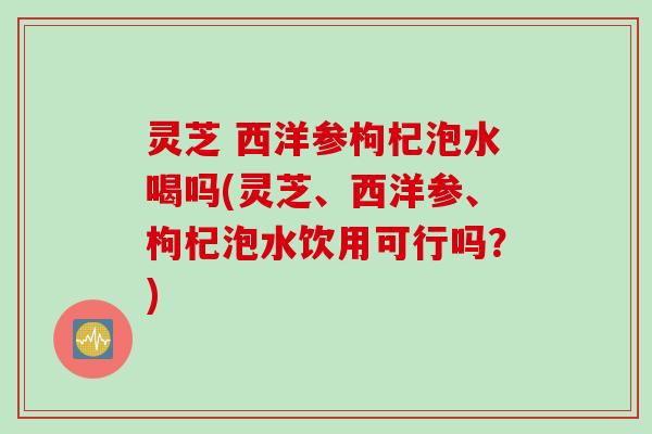 灵芝 西洋参枸杞泡水喝吗(灵芝、西洋参、枸杞泡水饮用可行吗？)