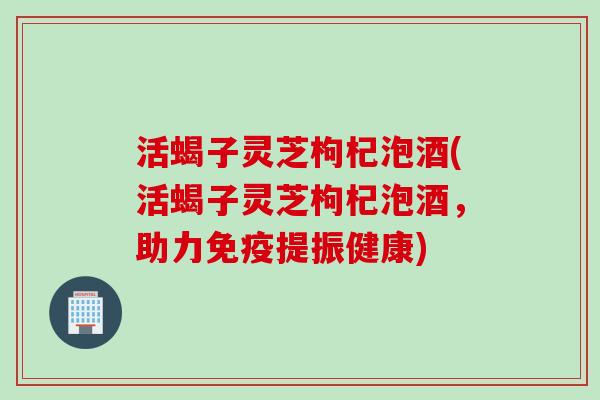活蝎子灵芝枸杞泡酒(活蝎子灵芝枸杞泡酒，助力免疫提振健康)