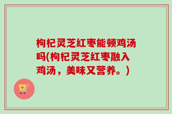 枸杞灵芝红枣能顿鸡汤吗(枸杞灵芝红枣融入鸡汤，美味又营养。)