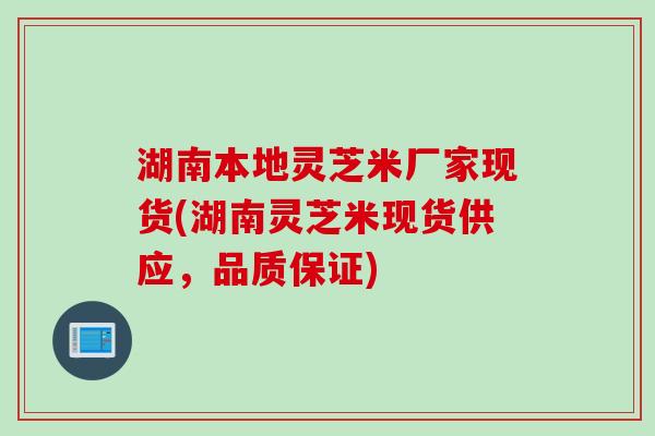 湖南本地灵芝米厂家现货(湖南灵芝米现货供应，品质保证)