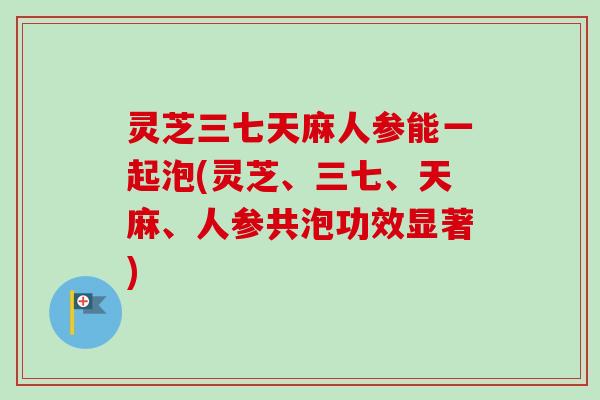 灵芝三七天麻人参能一起泡(灵芝、三七、天麻、人参共泡功效显著)