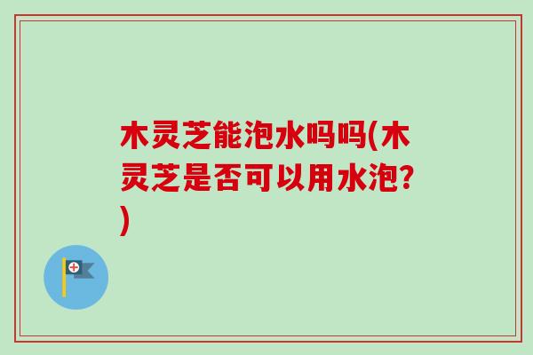 木灵芝能泡水吗吗(木灵芝是否可以用水泡？)