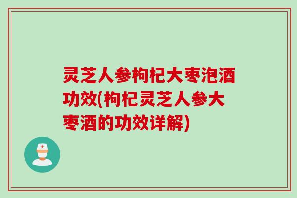 灵芝人参枸杞大枣泡酒功效(枸杞灵芝人参大枣酒的功效详解)