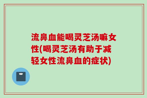 流鼻血能喝灵芝汤嘛女性(喝灵芝汤有助于减轻女性流鼻血的症状)
