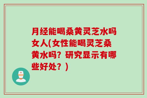 月经能喝桑黄灵芝水吗女人(女性能喝灵芝桑黄水吗？研究显示有哪些好处？)