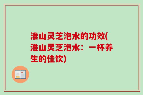 淮山灵芝泡水的功效(淮山灵芝泡水：一杯养生的佳饮)