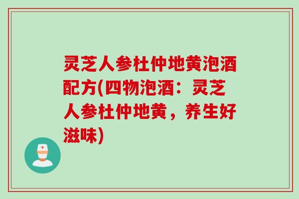 灵芝人参杜仲地黄泡酒配方(四物泡酒：灵芝人参杜仲地黄，养生好滋味)