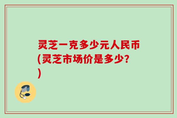 灵芝一克多少元人民币(灵芝市场价是多少?) 灵芝一克多少元人民币(灵芝市场价是多少?)