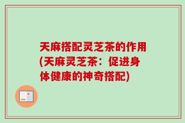 天麻搭配灵芝茶的作用(天麻灵芝茶：促进身体健康的神奇搭配)