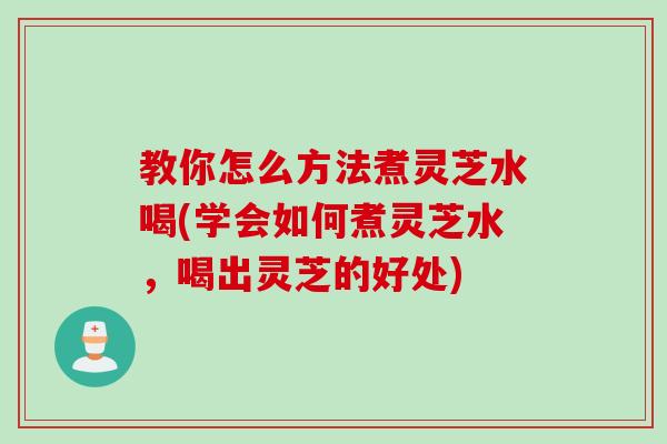 教你怎么方法煮灵芝水喝(学会如何煮灵芝水，喝出灵芝的好处)