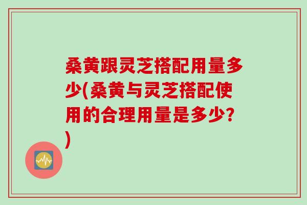 桑黄跟灵芝搭配用量多少(桑黄与灵芝搭配使用的合理用量是多少？)