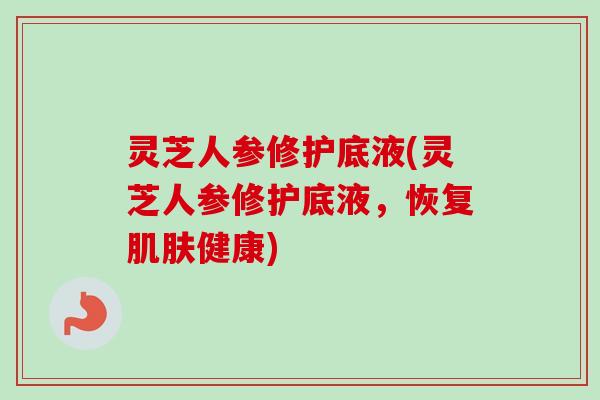 灵芝人参修护底液(灵芝人参修护底液，恢复肌肤健康)