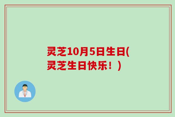 灵芝10月5日生日(灵芝生日快乐！)