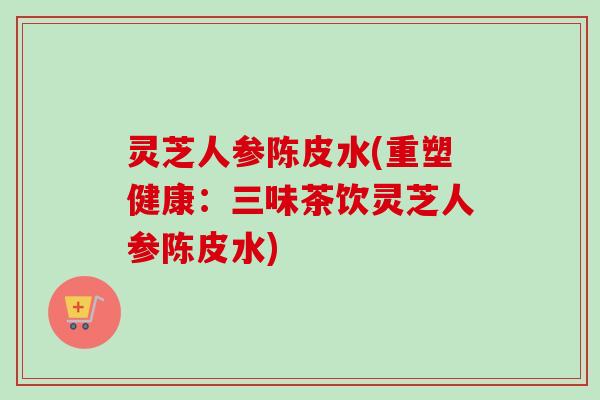灵芝人参陈皮水(重塑健康：三味茶饮灵芝人参陈皮水)