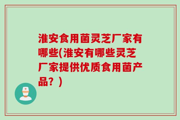 淮安食用菌灵芝厂家有哪些(淮安有哪些灵芝厂家提供优质食用菌产品？)