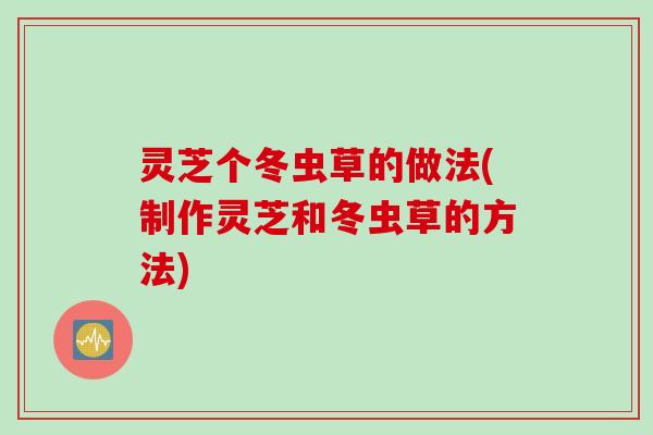 灵芝个冬虫草的做法(制作灵芝和冬虫草的方法)