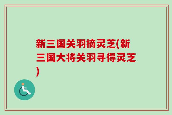 新三国关羽摘灵芝(新三国大将关羽寻得灵芝)