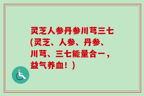 灵芝人参丹参川芎三七(灵芝、人参、丹参、川芎、三七能量合一，益气养血！)