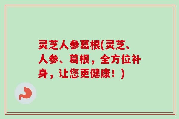 灵芝人参葛根(灵芝、人参、葛根，全方位补身，让您更健康！)