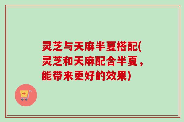 灵芝与天麻半夏搭配(灵芝和天麻配合半夏，能带来更好的效果)