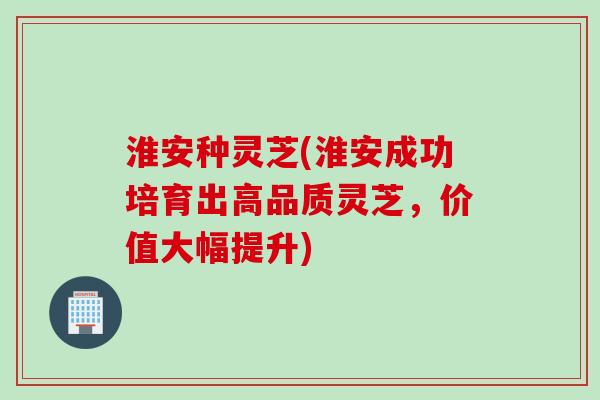 淮安种灵芝(淮安成功培育出高品质灵芝，价值大幅提升)