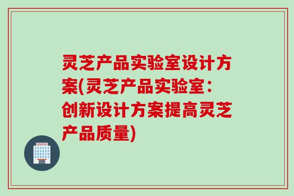 灵芝产品实验室设计方案(灵芝产品实验室：创新设计方案提高灵芝产品质量)