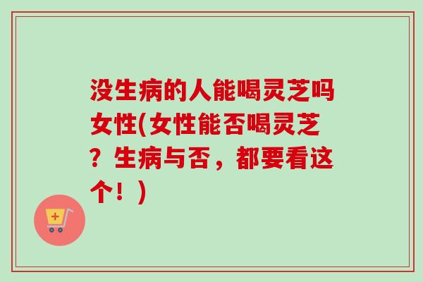 没生病的人能喝灵芝吗女性(女性能否喝灵芝？生病与否，都要看这个！)
