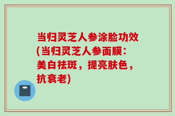 当归灵芝人参涂脸功效(当归灵芝人参面膜：美白祛斑，提亮肤色，抗衰老)
