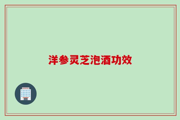洋参灵芝泡酒功效 洋参灵芝泡酒功效