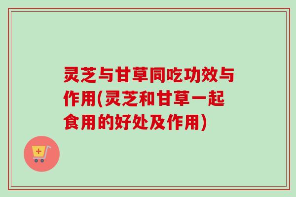 灵芝与甘草同吃功效与作用(灵芝和甘草一起食用的好处及作用)