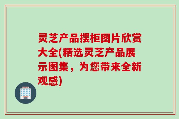 灵芝产品摆柜图片欣赏大全(精选灵芝产品展示图集，为您带来全新观感)
