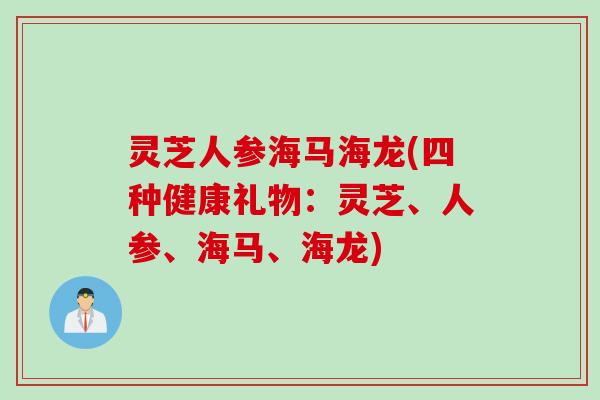 灵芝人参海马海龙(四种健康礼物：灵芝、人参、海马、海龙)