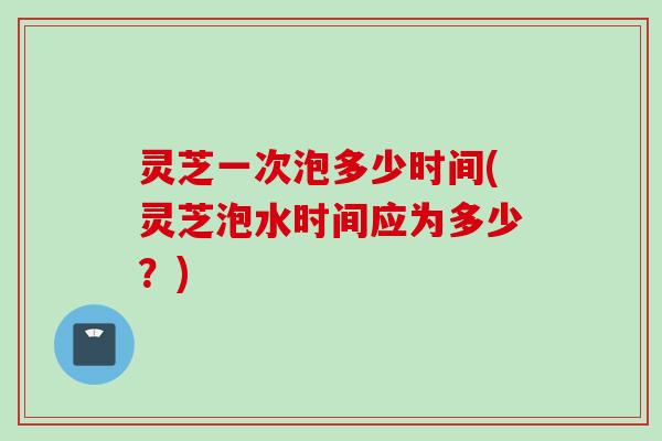 灵芝一次泡多少时间(灵芝泡水时间应为多少？)