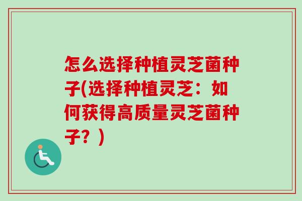 怎么选择种植灵芝菌种子(选择种植灵芝：如何获得高质量灵芝菌种子？)