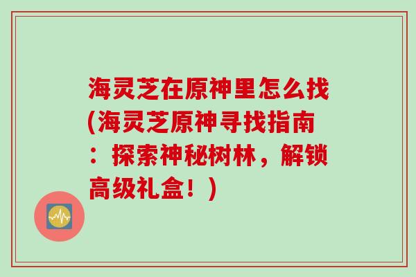 海灵芝在原神里怎么找(海灵芝原神寻找指南:探索神秘树林,解锁高级礼盒!) 海灵芝在原神里怎么找(海灵芝原神寻找指南:探索神秘树林,解锁高级礼盒!)