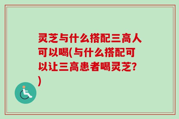 灵芝与什么搭配三高人可以喝(与什么搭配可以让三高患者喝灵芝？)