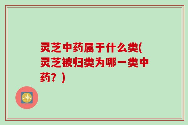灵芝中药属于什么类(灵芝被归类为哪一类中药？)