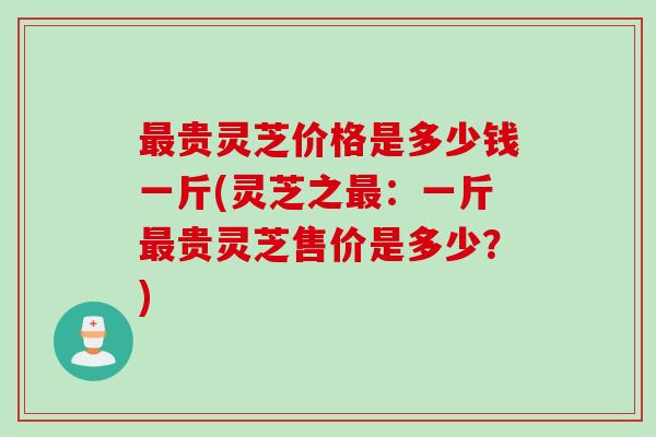 最贵灵芝价格是多少钱一斤(灵芝之最：一斤最贵灵芝售价是多少？)