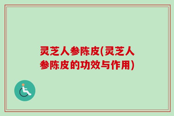 灵芝人参陈皮(灵芝人参陈皮的功效与作用)