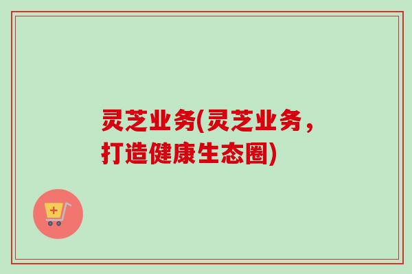 灵芝业务(灵芝业务，打造健康生态圈)