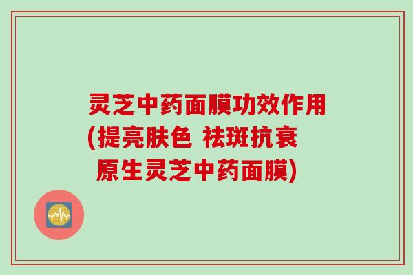 灵芝中药面膜功效作用(提亮肤色 祛斑抗衰 原生灵芝中药面膜)