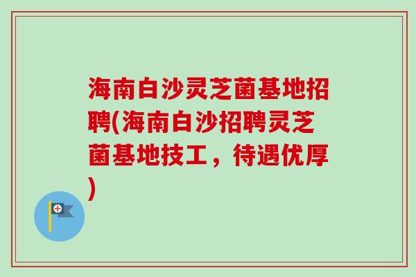 海南白沙灵芝菌基地招聘(海南白沙招聘灵芝菌基地技工，待遇优厚)