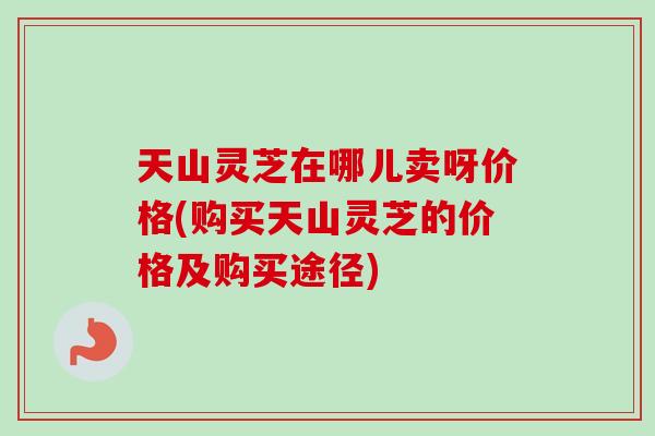 天山灵芝在哪儿卖呀价格(购买天山灵芝的价格及购买途径)