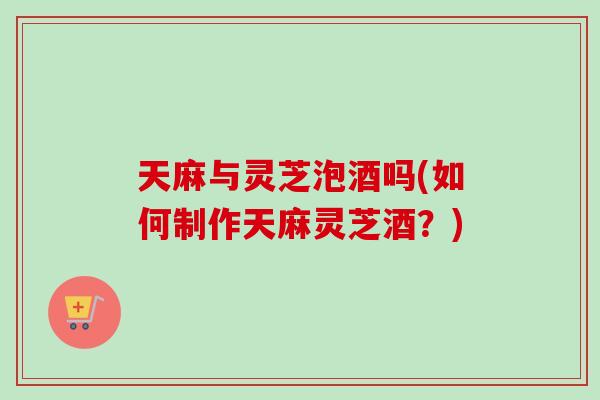 天麻与灵芝泡酒吗(如何制作天麻灵芝酒？)
